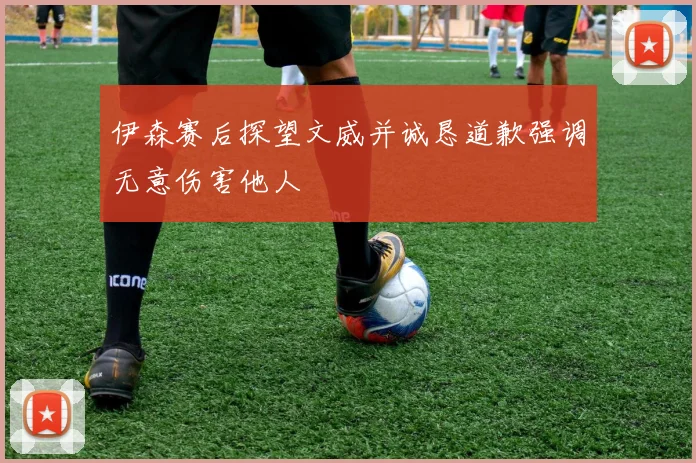 伊森赛后探望文威并诚恳道歉强调无意伤害他人
