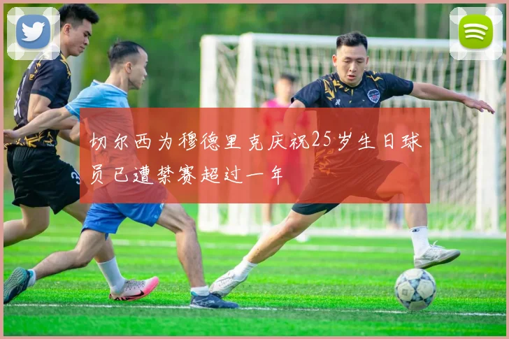 切尔西为穆德里克庆祝25岁生日球员已遭禁赛超过一年