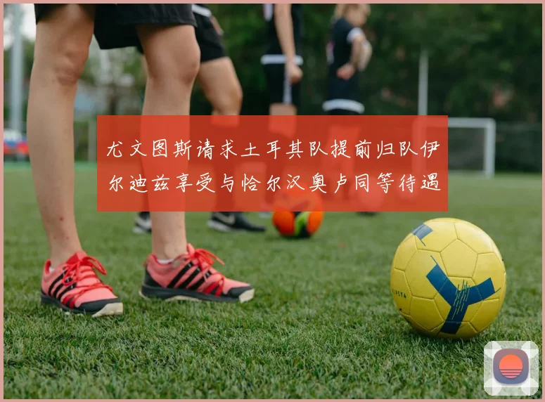 尤文图斯请求土耳其队提前归队伊尔迪兹享受与恰尔汉奥卢同等待遇