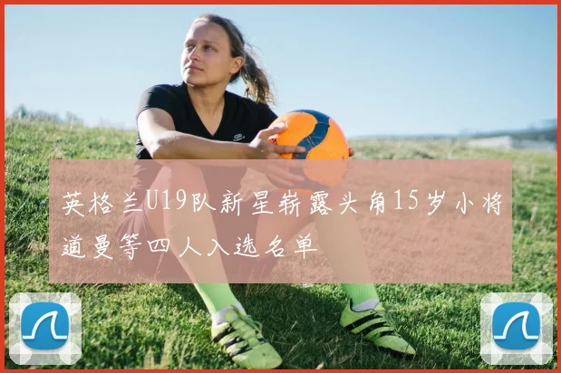 英格兰U19队新星崭露头角15岁小将道曼等四人入选名单