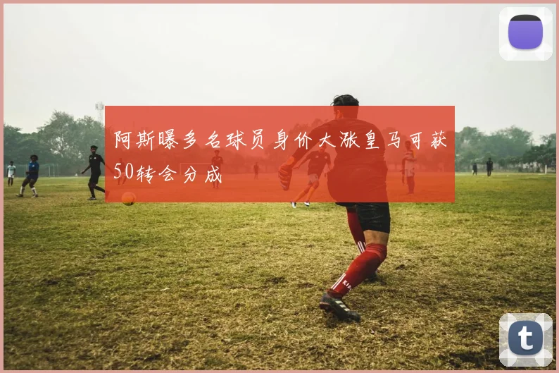 阿斯曝多名球员身价大涨皇马可获50转会分成