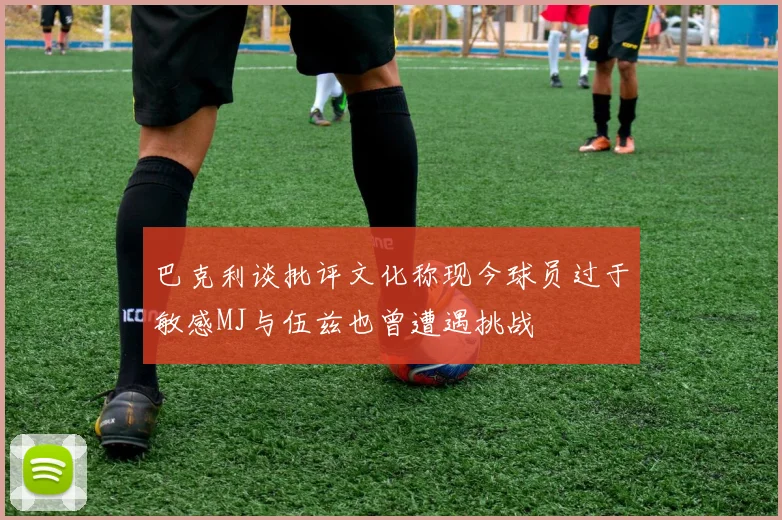 巴克利谈批评文化称现今球员过于敏感MJ与伍兹也曾遭遇挑战