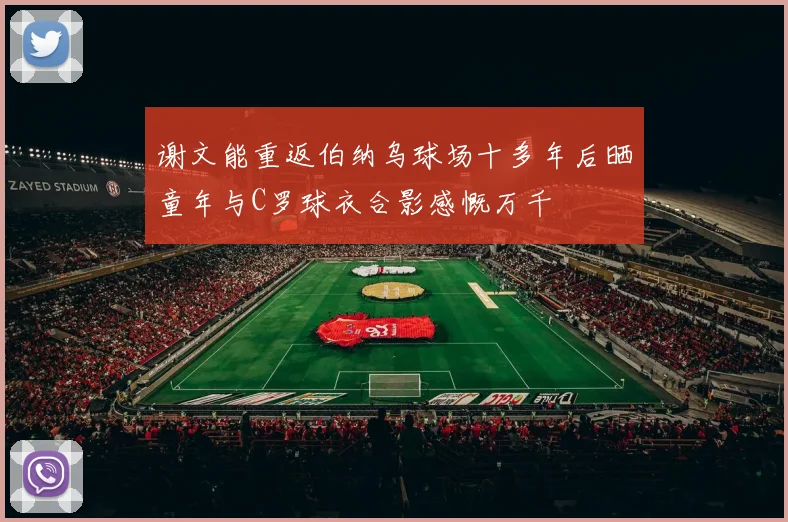 谢文能重返伯纳乌球场十多年后晒童年与C罗球衣合影感慨万千