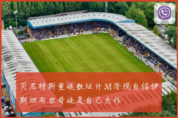 贝尼特斯重返教坛计划浮现自信伊斯坦布尔奇迹是自己杰作