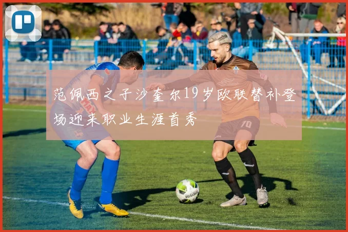 范佩西之子沙奎尔19岁欧联替补登场迎来职业生涯首秀