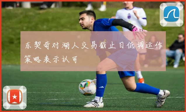 东契奇对湖人交易截止日低调运作策略表示认可