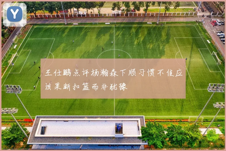 王仕鹏点评杨瀚森下顺习惯不佳应该果断扣篮而非犹豫