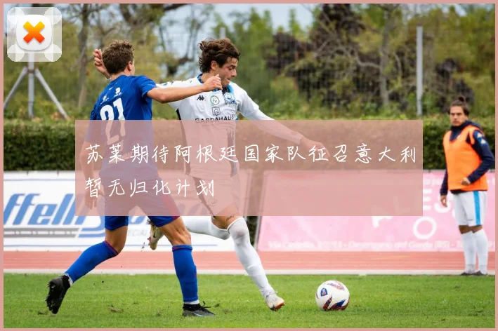 苏莱期待阿根廷国家队征召意大利暂无归化计划