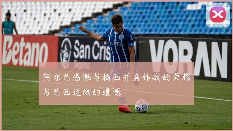 阿尔巴感慨与梅西并肩作战的荣耀与巴西连线的遗憾