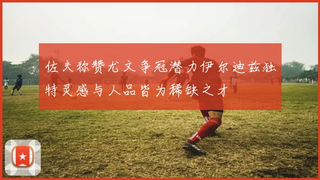 佐夫称赞尤文争冠潜力伊尔迪兹独特灵感与人品皆为稀缺之才