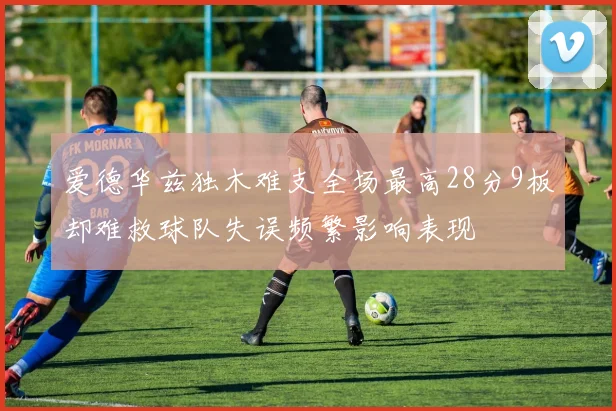 爱德华兹独木难支全场最高28分9板却难救球队失误频繁影响表现