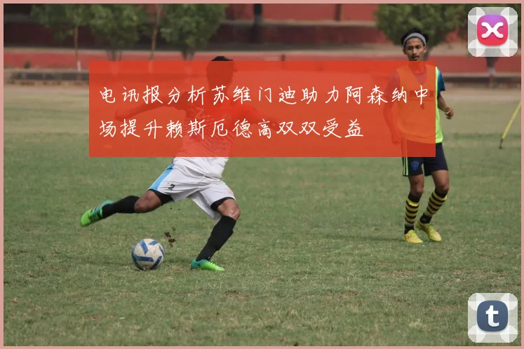 电讯报分析苏维门迪助力阿森纳中场提升赖斯厄德高双双受益
