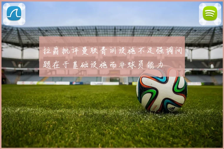 拉爵批评曼联青训设施不足强调问题在于基础设施而非球员能力