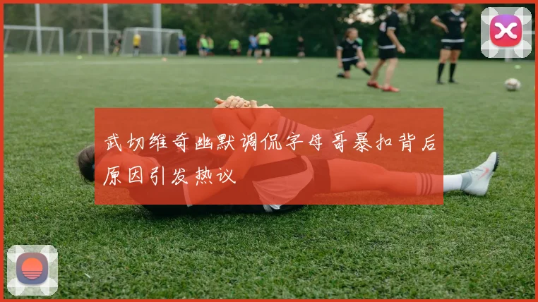 武切维奇幽默调侃字母哥暴扣背后原因引发热议