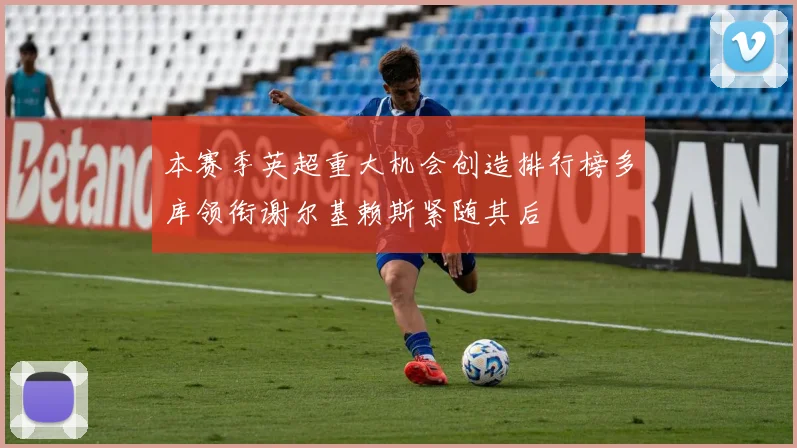 本赛季英超重大机会创造排行榜多库领衔谢尔基赖斯紧随其后
