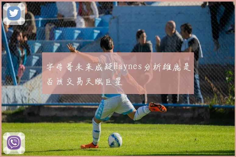 字母哥未来成疑Haynes分析雄鹿是否该交易天赋巨星