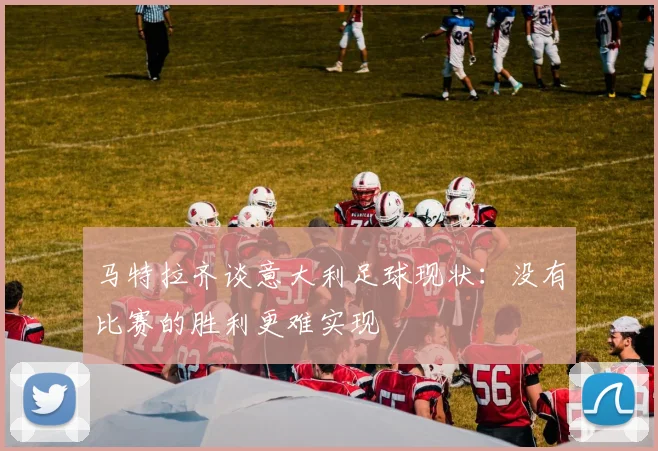 马特拉齐谈意大利足球现状：没有比赛的胜利更难实现