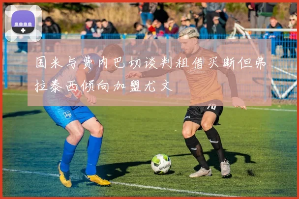 国米与费内巴切谈判租借买断但弗拉泰西倾向加盟尤文