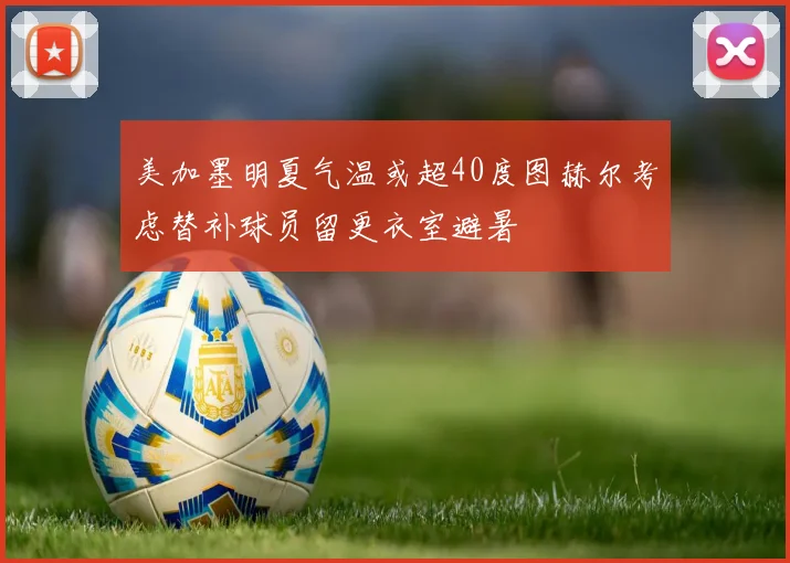 美加墨明夏气温或超40度图赫尔考虑替补球员留更衣室避暑