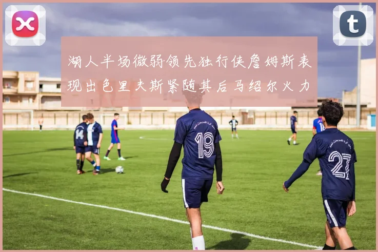 湖人半场微弱领先独行侠詹姆斯表现出色里夫斯紧随其后马绍尔火力全开
