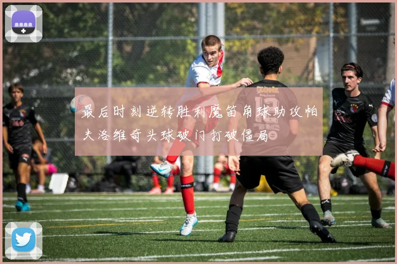 最后时刻逆转胜利魔笛角球助攻帕夫洛维奇头球破门打破僵局