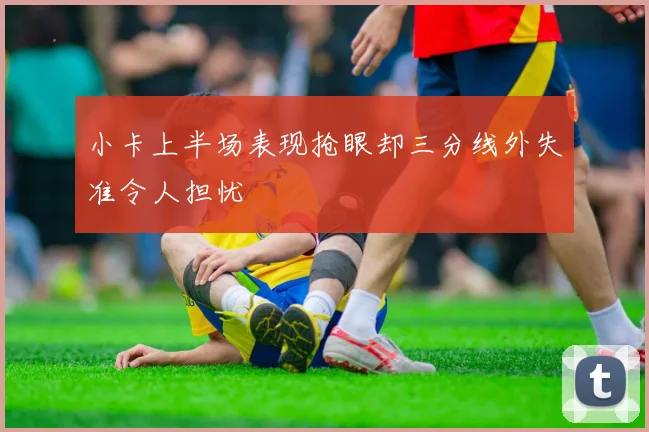 小卡上半场表现抢眼却三分线外失准令人担忧