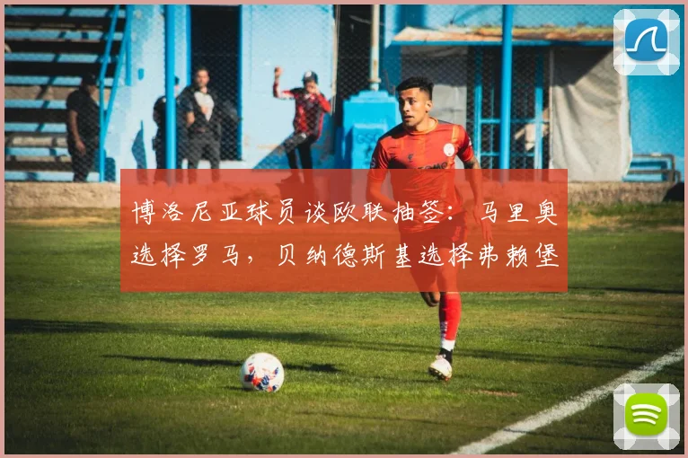 博洛尼亚球员谈欧联抽签：马里奥选择罗马，贝纳德斯基选择弗赖堡