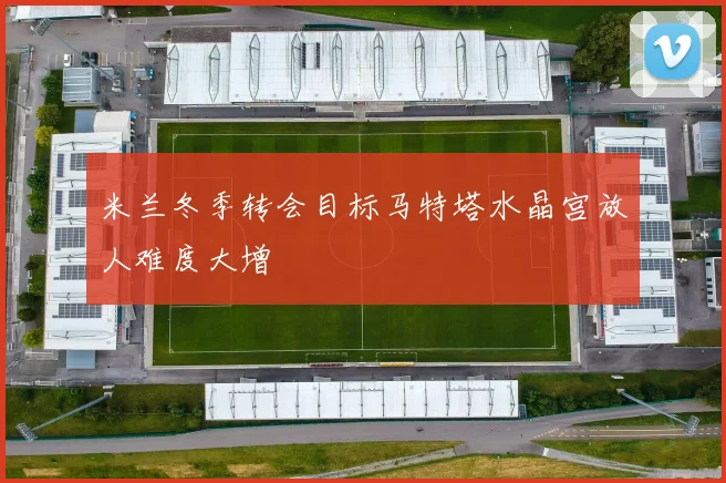 米兰冬季转会目标马特塔水晶宫放人难度大增