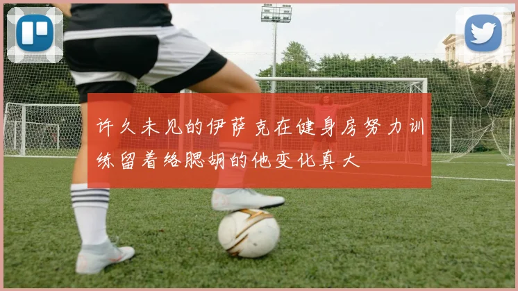 许久未见的伊萨克在健身房努力训练留着络腮胡的他变化真大