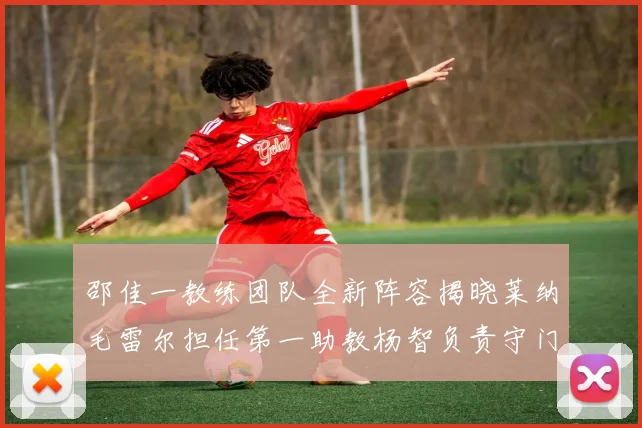 邵佳一教练团队全新阵容揭晓莱纳毛雷尔担任第一助教杨智负责守门员训练