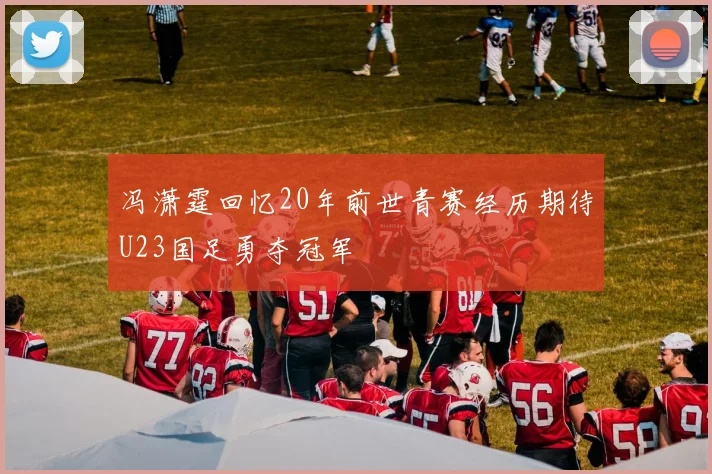 冯潇霆回忆20年前世青赛经历期待U23国足勇夺冠军
