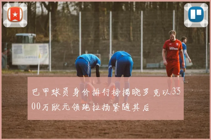 巴甲球员身价排行榜揭晓罗克以3500万欧元领跑拉扬紧随其后