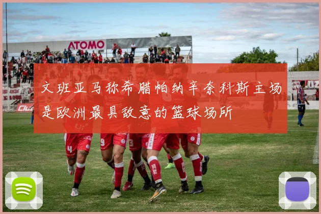 文班亚马称希腊帕纳辛奈科斯主场是欧洲最具敌意的篮球场所