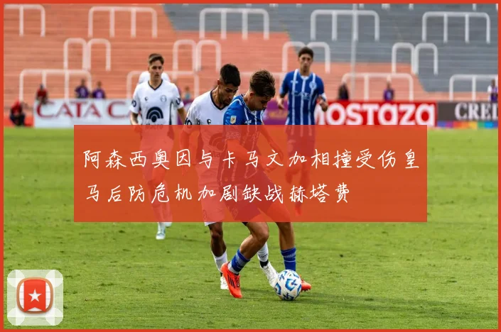 阿森西奥因与卡马文加相撞受伤皇马后防危机加剧缺战赫塔费