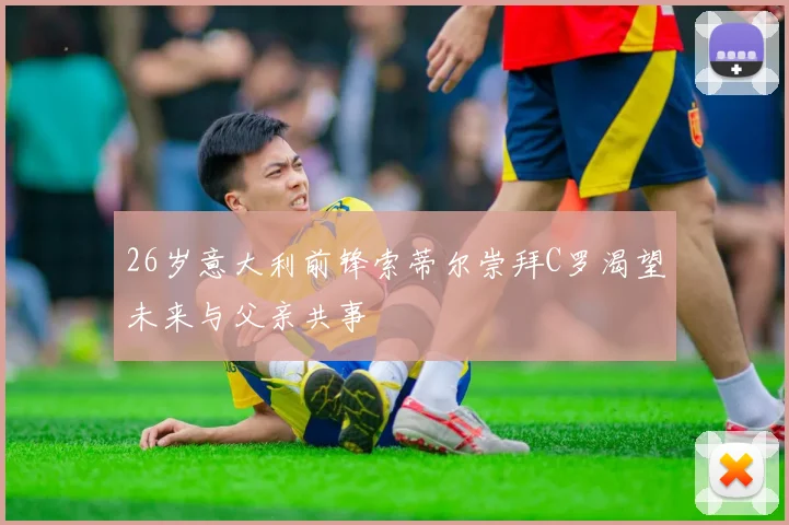 26岁意大利前锋索蒂尔崇拜C罗渴望未来与父亲共事