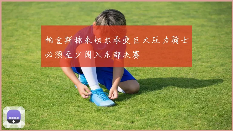 帕金斯称米切尔承受巨大压力骑士必须至少闯入东部决赛