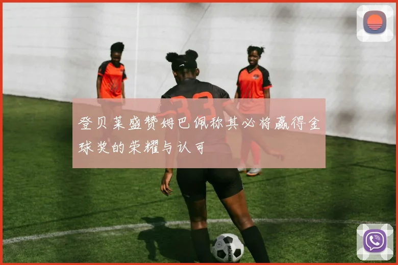 登贝莱盛赞姆巴佩称其必将赢得金球奖的荣耀与认可