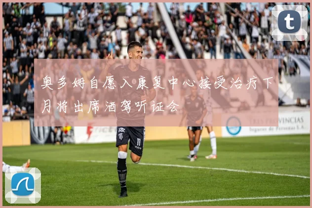 奥多姆自愿入康复中心接受治疗下月将出席酒驾听证会