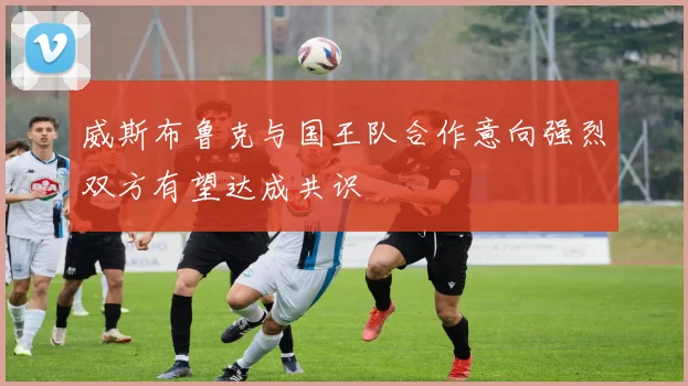 威斯布鲁克与国王队合作意向强烈双方有望达成共识